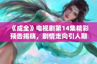 《成全》电视剧第14集精彩预告揭晓，剧情走向引人期待