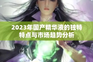 2023年国产精华液的独特特点与市场趋势分析