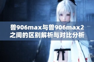 兽906max与兽906max2之间的区别解析与对比分析