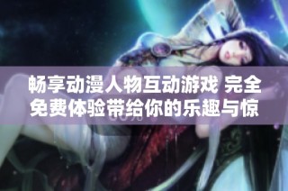 畅享动漫人物互动游戏 完全免费体验带给你的乐趣与惊喜