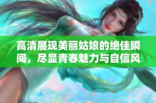 高清展现美丽姑娘的绝佳瞬间，尽显青春魅力与自信风采