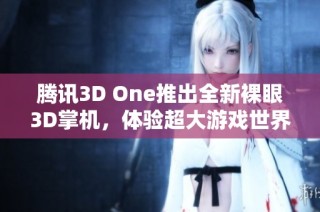 腾讯3D One推出全新裸眼3D掌机，体验超大游戏世界，尽享全面视听盛宴