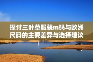 探讨三叶草服装m码与欧洲尺码的主要差异与选择建议