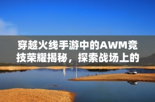 穿越火线手游中的AWM竞技荣耀揭秘，探索战场上的终极狙击武器探险之旅