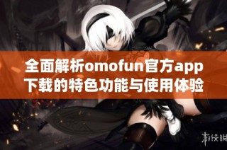 全面解析omofun官方app下载的特色功能与使用体验