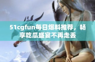 51cgfun每日爆料推荐，畅享吃瓜盛宴不再走丢