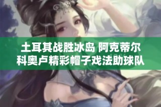 土耳其战胜冰岛 阿克蒂尔科奥卢精彩帽子戏法助球队胜利