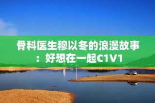 骨科医生穆以冬的浪漫故事：好想在一起C1V1