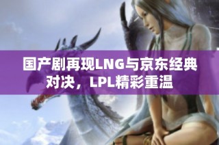 国产剧再现LNG与京东经典对决，LPL精彩重温