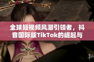 全球短视频风潮引领者，抖音国际版TikTok的崛起与影响