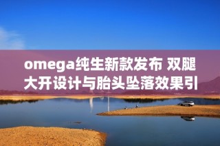 omega纯生新款发布 双腿大开设计与胎头坠落效果引发热议