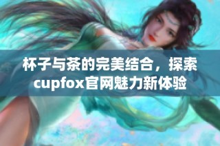 杯子与茶的完美结合，探索cupfox官网魅力新体验