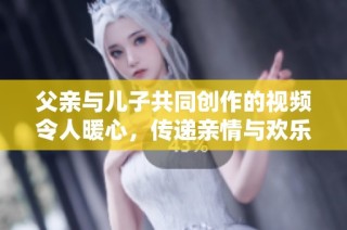 父亲与儿子共同创作的视频令人暖心，传递亲情与欢乐