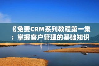 《免费CRM系列教程第一集：掌握客户管理的基础知识》