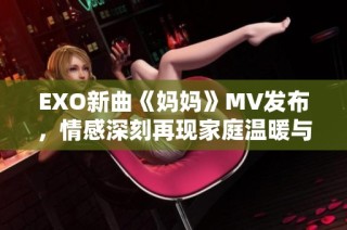 EXO新曲《妈妈》MV发布，情感深刻再现家庭温暖与牵挂