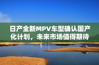 日产全新MPV车型确认国产化计划，未来市场值得期待