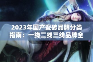 2023年国产瓷砖品牌分类指南：一线二线三线品牌全解析