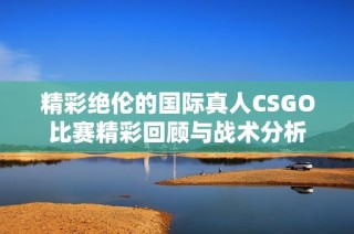 精彩绝伦的国际真人CSGO比赛精彩回顾与战术分析