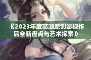 《2023年度高潮原创影视作品全新盘点与艺术探索》