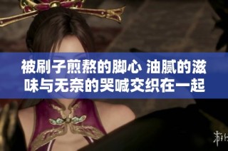 被刷子煎熬的脚心 油腻的滋味与无奈的哭喊交织在一起