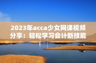 2023年acca少女网课视频分享：轻松学习会计新技能