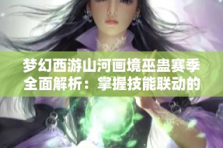梦幻西游山河画境巫蛊赛季全面解析：掌握技能联动的深层原理与通关策略