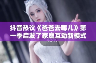 抖音热议《爸爸去哪儿》第一季启发了家庭互动新模式与社会关注点