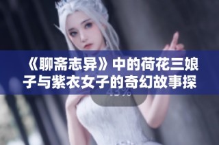 《聊斋志异》中的荷花三娘子与紫衣女子的奇幻故事探秘