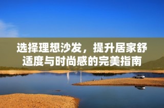 选择理想沙发，提升居家舒适度与时尚感的完美指南