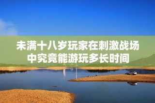 未满十八岁玩家在刺激战场中究竟能游玩多长时间