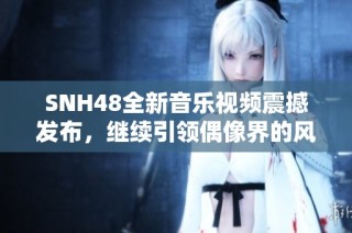 SNH48全新音乐视频震撼发布，继续引领偶像界的风潮与创意