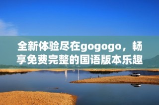 全新体验尽在gogogo，畅享免费完整的国语版本乐趣不容错过