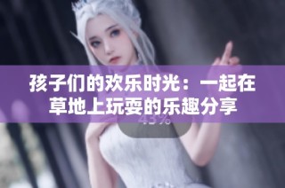 孩子们的欢乐时光：一起在草地上玩耍的乐趣分享