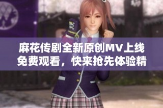 麻花传剧全新原创MV上线免费观看，快来抢先体验精彩内容