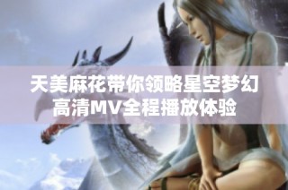 天美麻花带你领略星空梦幻高清MV全程播放体验