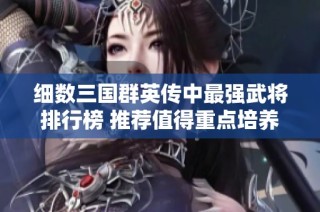 细数三国群英传中最强武将排行榜 推荐值得重点培养的角色和技能分析