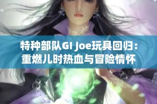 特种部队GI Joe玩具回归：重燃儿时热血与冒险情怀