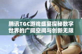 腾讯TGC游戏盛宴探秘数字世界的广阔空间与创新无限潜力