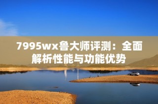 7995wx鲁大师评测：全面解析性能与功能优势