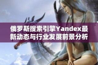 俄罗斯搜索引擎Yandex最新动态与行业发展前景分析