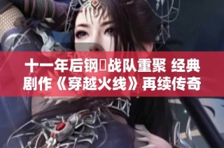 十一年后钢镚战队重聚 经典剧作《穿越火线》再续传奇