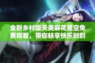 全新乡村版天美麻花星空免费观看，带你畅享快乐时刻