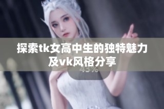 探索tk女高中生的独特魅力及vk风格分享