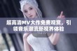 超高清MV大作免费观赏，引领音乐潮流新视界体验