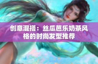 创意混搭：丝瓜芭乐奶茶风格的时尚发型推荐