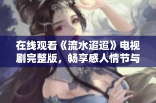 在线观看《流水迢迢》电视剧完整版，畅享感人情节与精彩演出