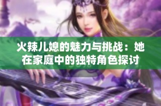 火辣儿媳的魅力与挑战：她在家庭中的独特角色探讨