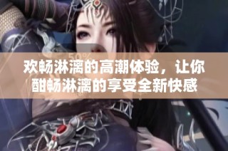 欢畅淋漓的高潮体验，让你酣畅淋漓的享受全新快感