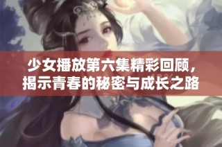 少女播放第六集精彩回顾，揭示青春的秘密与成长之路