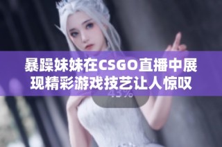 暴躁妹妹在CSGO直播中展现精彩游戏技艺让人惊叹